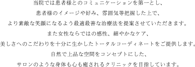 当院では患者様とのコミュニケーションを第一とし、患者様のイメージや好み、雰囲気等把握した上で、より素敵な笑顔になるよう最適最善な治療法を提案させていただきます。また女性ならではの感性、細やかなケア、美しさへのこだわりを十分に生かしたトータルコーディネートをご提供します。 自然で上品な空間をコンセプトにした、サロンのような身体も心も癒されるクリニックを目指しています。